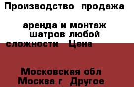 Производство, продажа, аренда и монтаж шатров любой сложности › Цена ­ 12 000 - Московская обл., Москва г. Другое » Другое   . Московская обл.,Москва г.